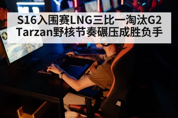 S16入围赛LNG三比一淘汰G2 Tarzan野核节奏碾压成胜负手 - hth
